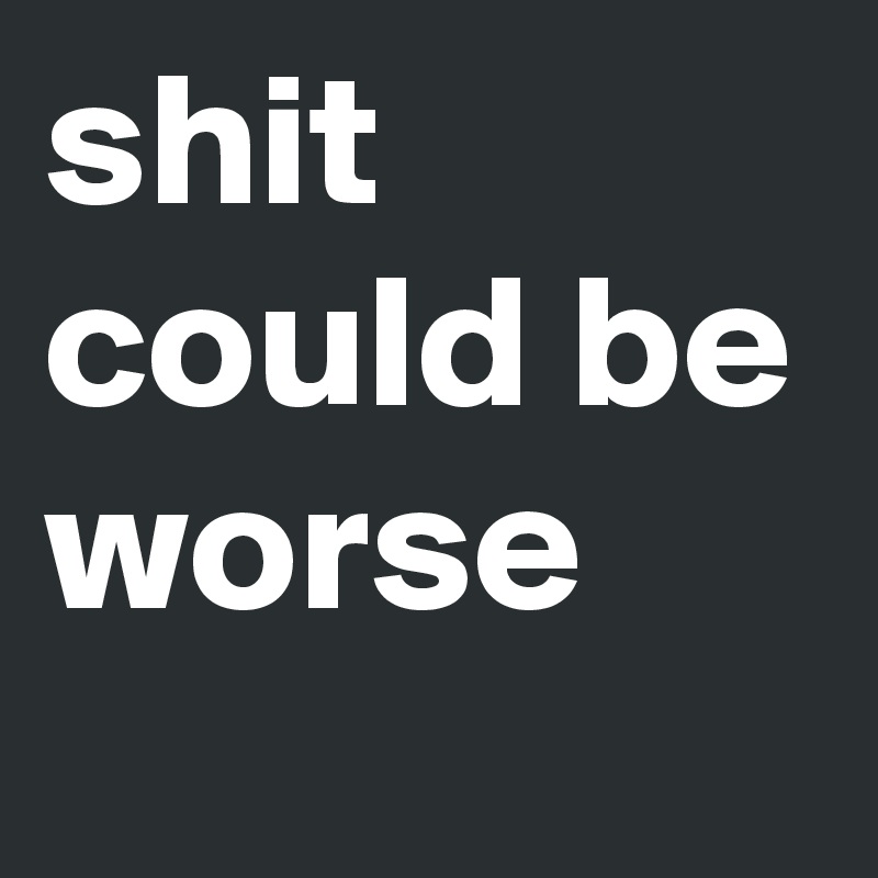 shit could be worse