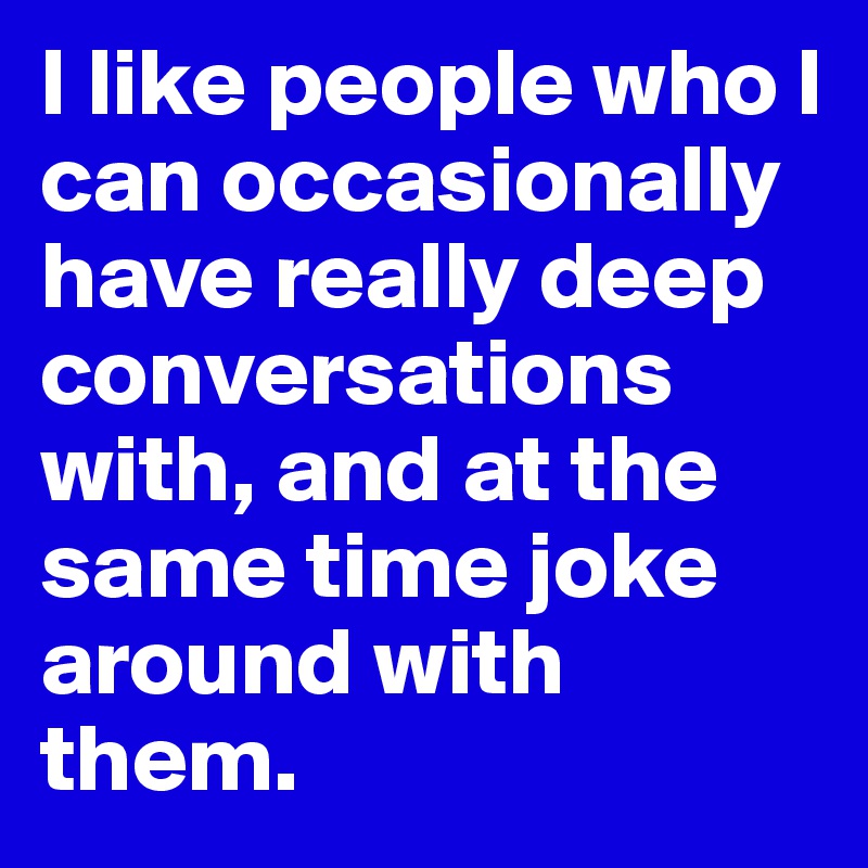 I like people who I can occasionally have really deep conversations with, and at the same time joke around with them.