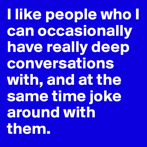 I like people who I can occasionally have really deep conversations with, and at the same time joke around with them.