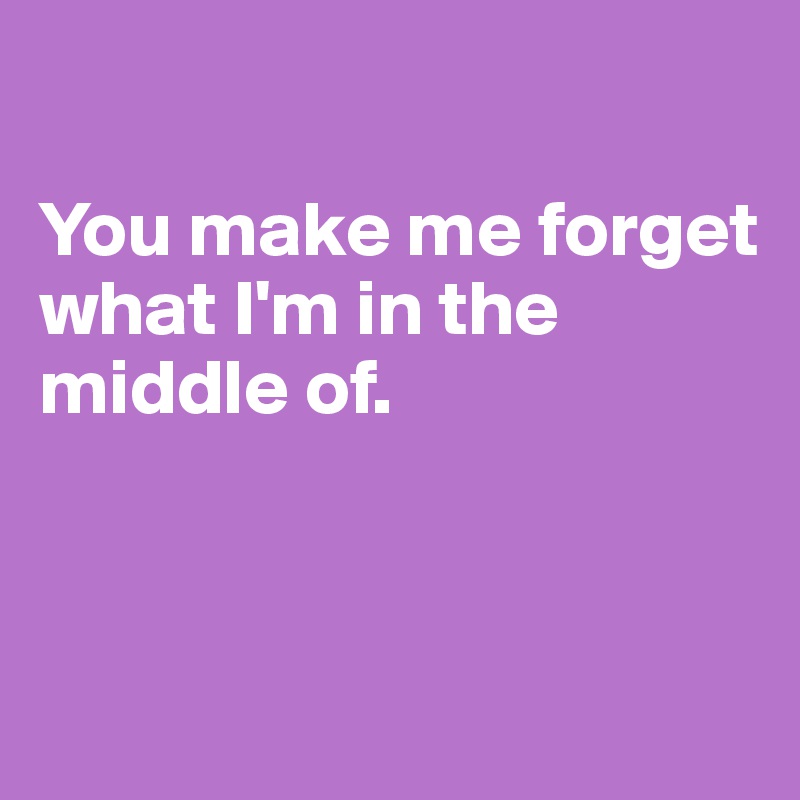 

You make me forget what I'm in the middle of. 



