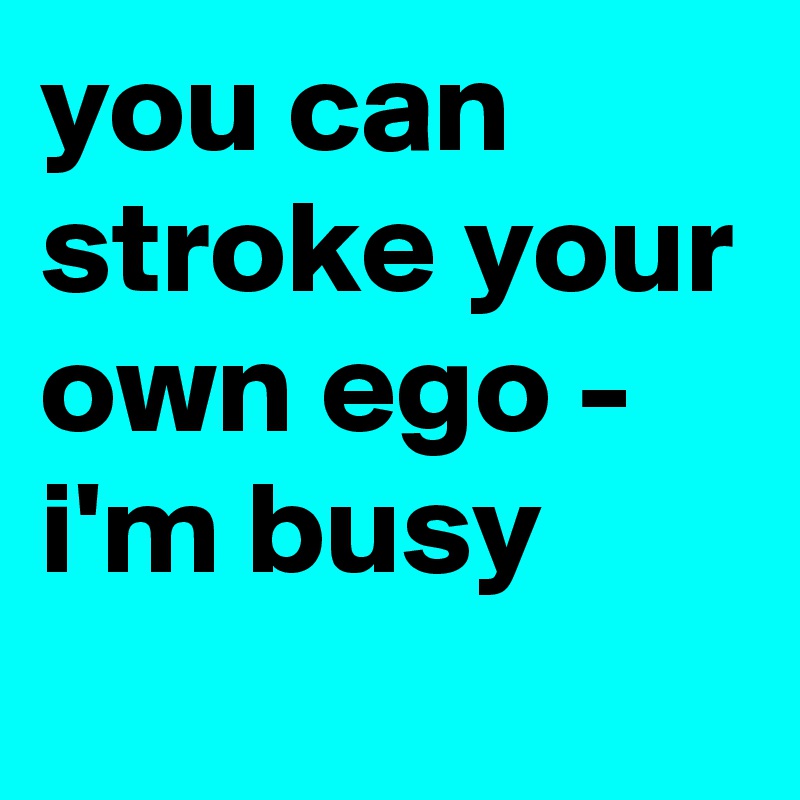 you can stroke your own ego - i'm busy
