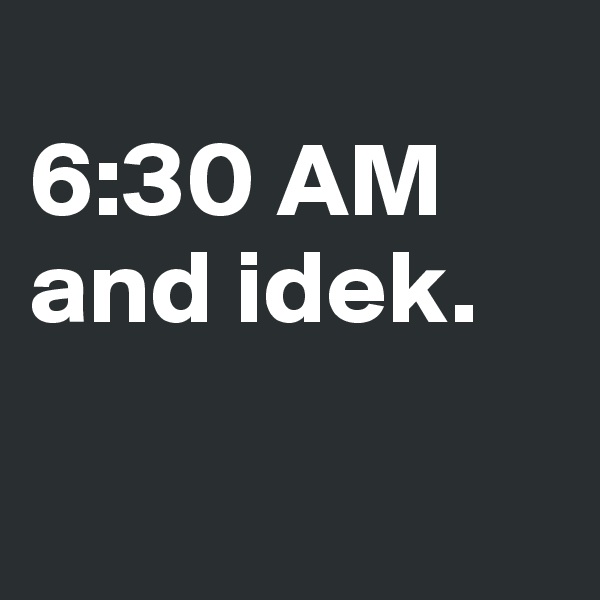 
6:30 AM and idek.

