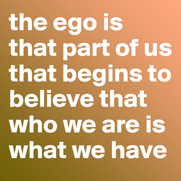 the ego is that part of us that begins to believe that who we are is what we have