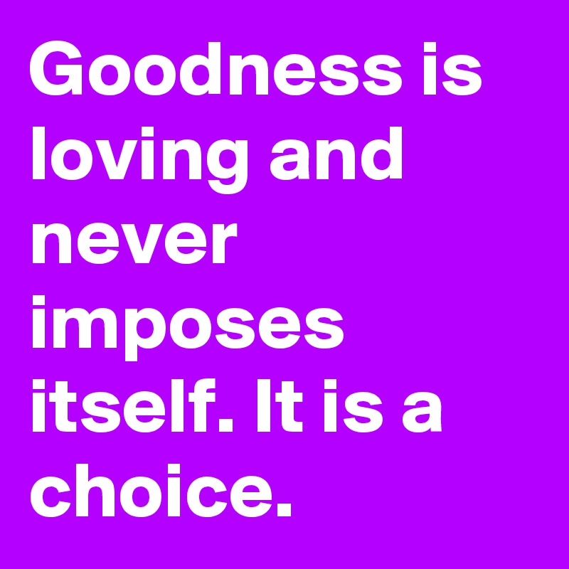 Goodness is loving and never imposes itself. It is a choice.