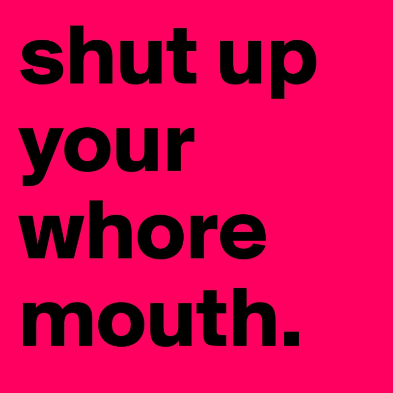 shut up your whore mouth.
