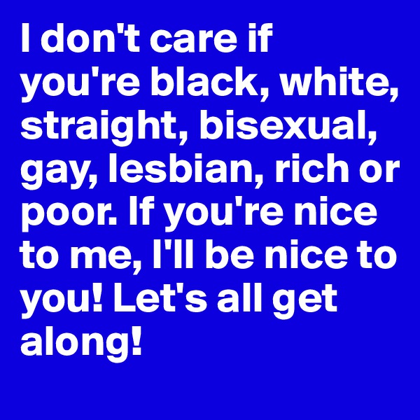 I don't care if you're black, white, straight, bisexual, gay, lesbian, rich or poor. If you're nice to me, I'll be nice to you! Let's all get along!