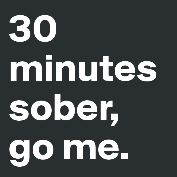 30 minutes sober, go me.