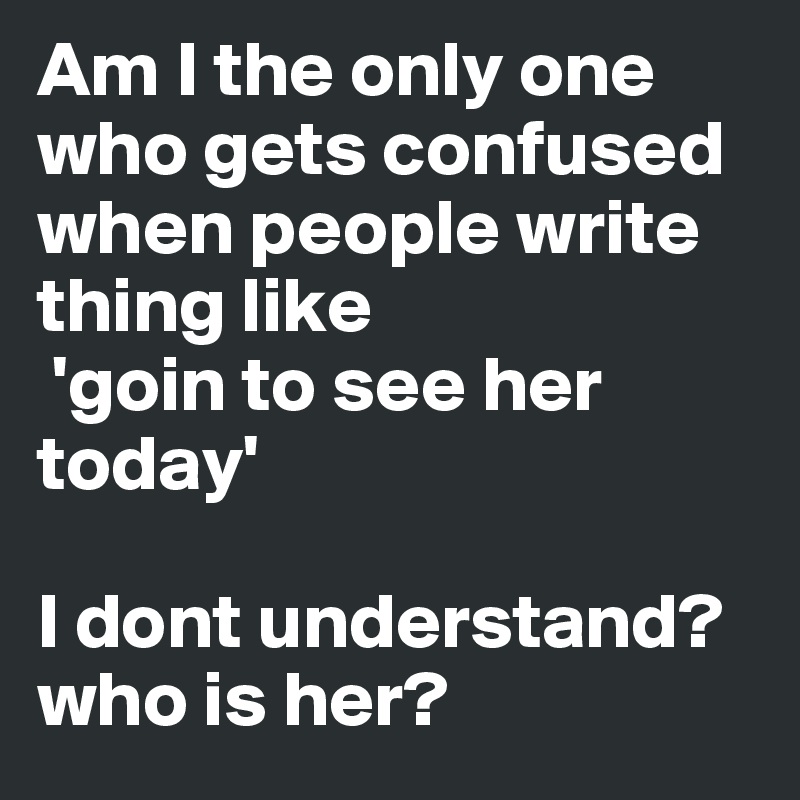 Am I the only one who gets confused when people write thing like
 'goin to see her today' 

I dont understand? who is her?