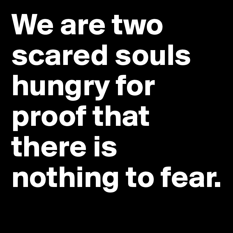 We are two scared souls hungry for proof that there is nothing to fear.