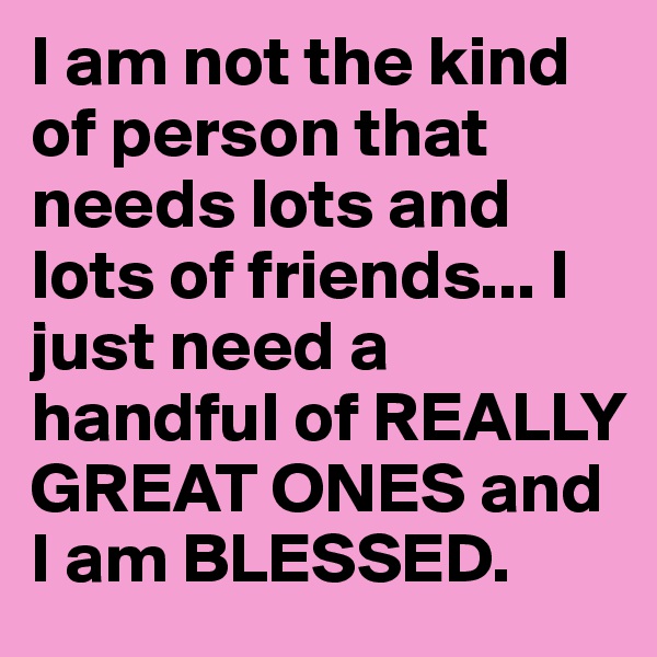 I am not the kind of person that needs lots and lots of friends... I just need a handful of REALLY GREAT ONES and I am BLESSED.