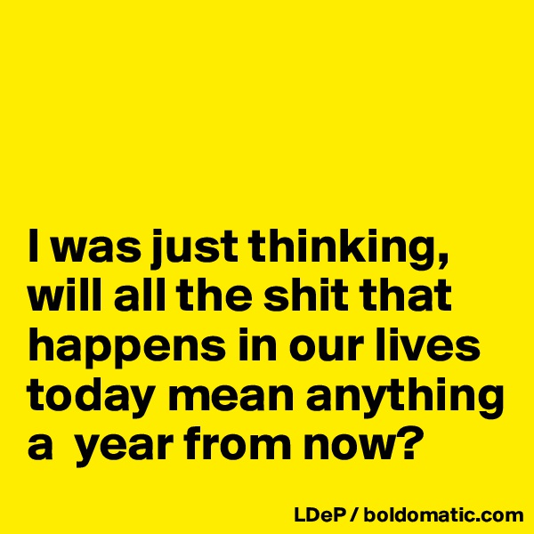 



I was just thinking, will all the shit that happens in our lives today mean anything a  year from now? 