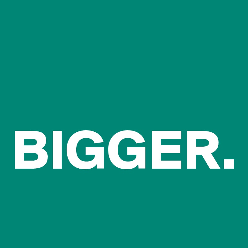 

BIGGER.