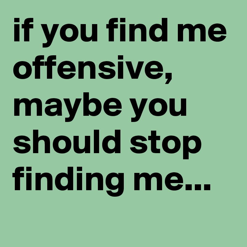 if you find me offensive, maybe you should stop finding me...