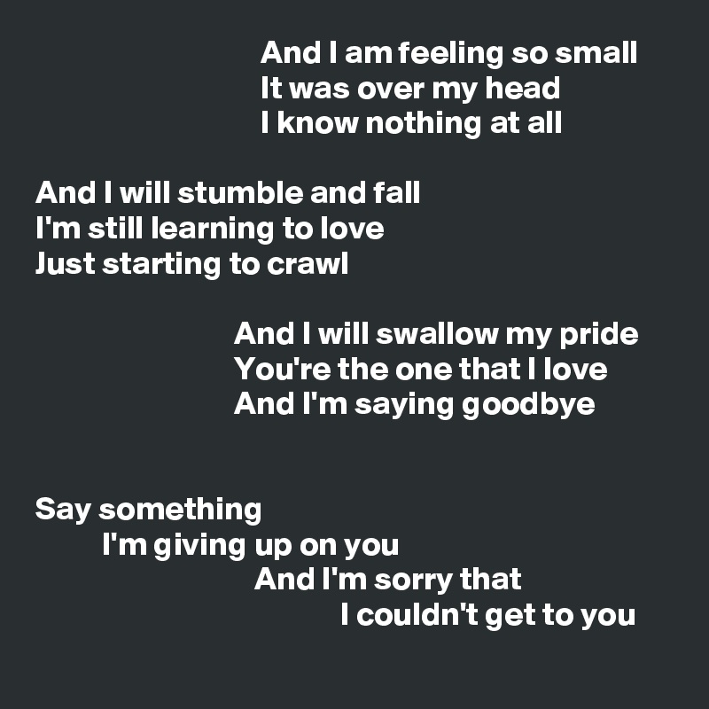                                   And I am feeling so small
                                  It was over my head
                                  I know nothing at all

And I will stumble and fall
I'm still learning to love
Just starting to crawl

                              And I will swallow my pride
                              You're the one that I love
                              And I'm saying goodbye


Say something
          I'm giving up on you
                                 And I'm sorry that
                                              I couldn't get to you