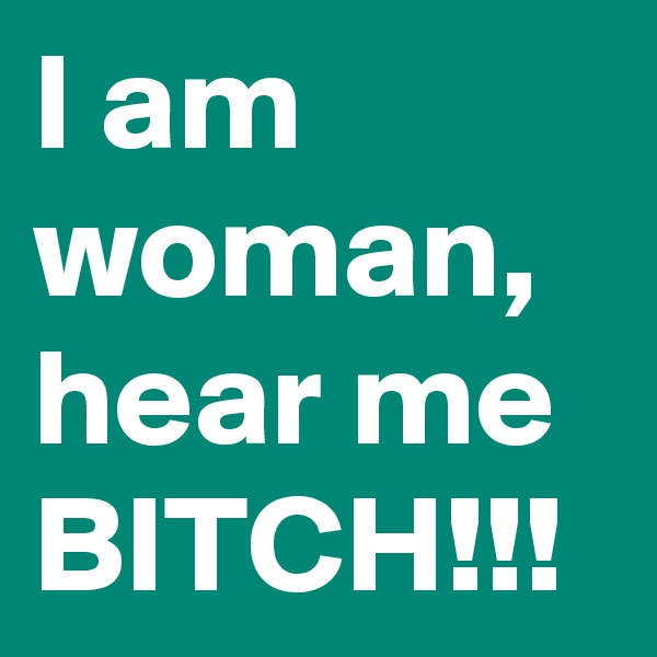 I am woman, hear me BITCH!!!
