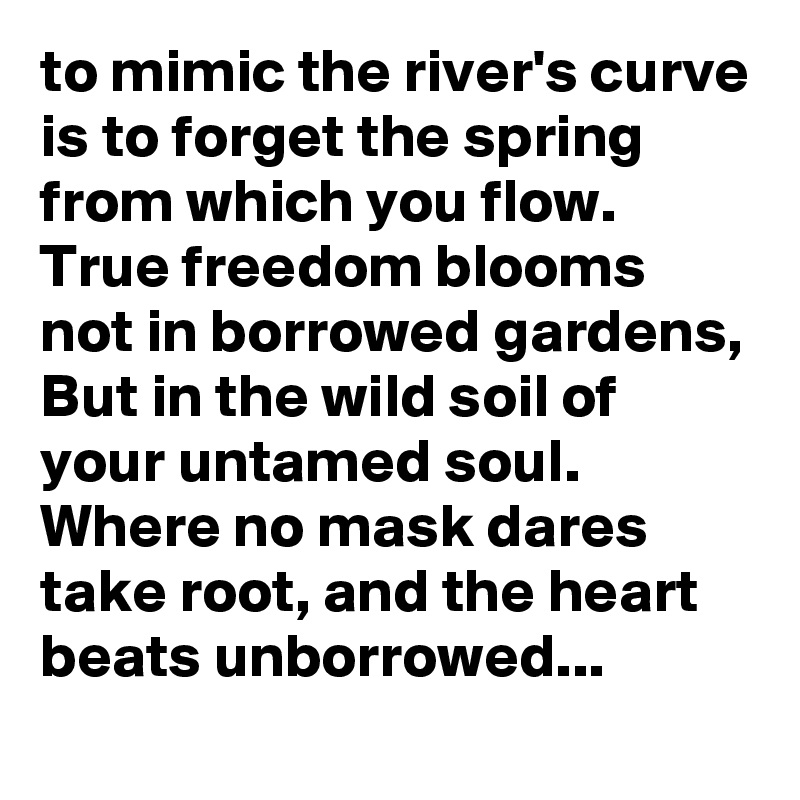 to mimic the river's curve is to forget the spring from which you flow.
True freedom blooms not in borrowed gardens,
But in the wild soil of your untamed soul.
Where no mask dares take root, and the heart beats unborrowed...