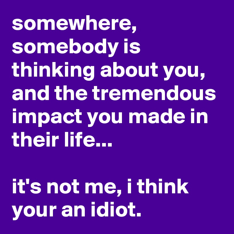 somewhere, somebody is thinking about you, and the tremendous impact you made in their life...

it's not me, i think your an idiot.