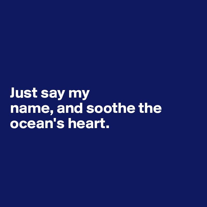 




Just say my 
name, and soothe the 
ocean's heart.



