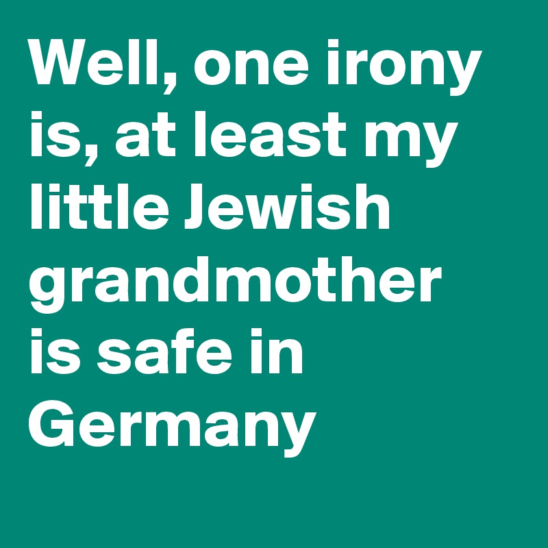 Well, one irony is, at least my little Jewish grandmother is safe in Germany