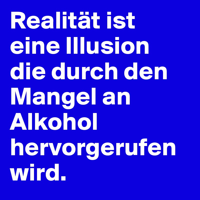 Realität ist eine Illusion die durch den Mangel an Alkohol hervorgerufen wird.