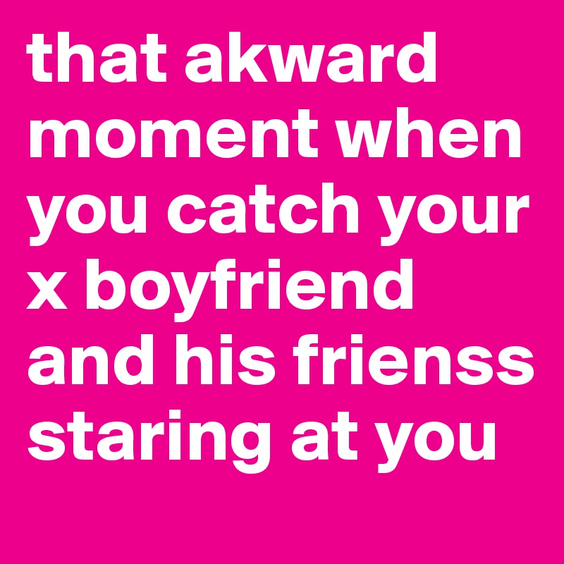 that akward moment when you catch your x boyfriend and his frienss staring at you