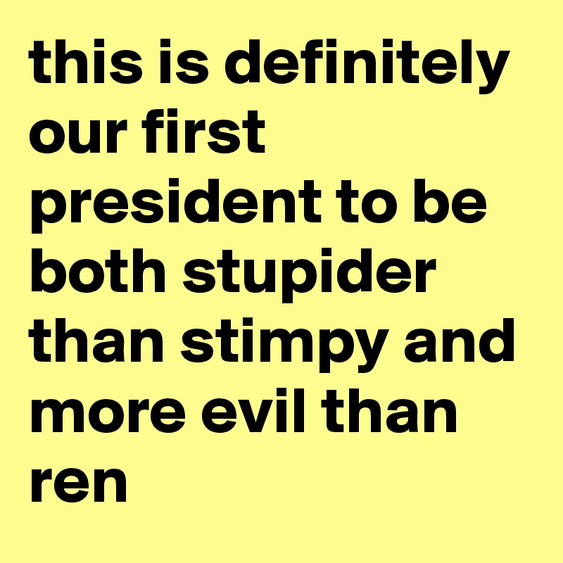 this is definitely our first president to be both stupider than stimpy and more evil than ren