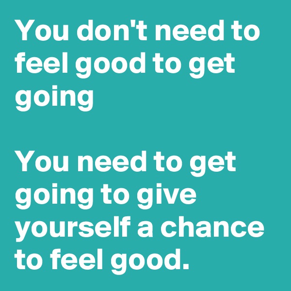 You don't need to feel good to get going 

You need to get going to give yourself a chance to feel good.