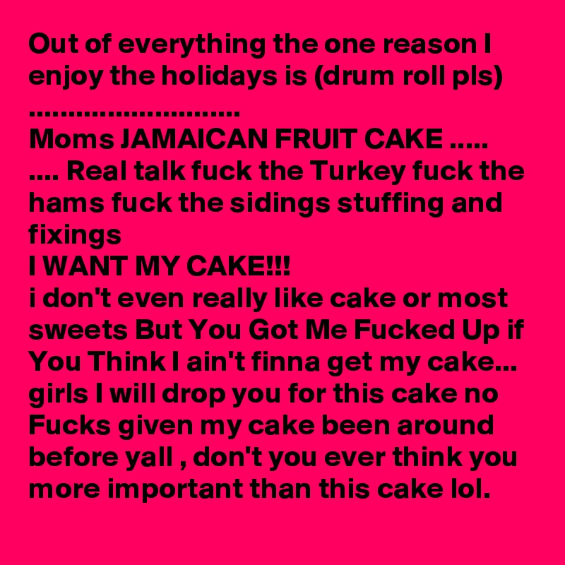 Out of everything the one reason I enjoy the holidays is (drum roll pls) ...........................
Moms JAMAICAN FRUIT CAKE .....
.... Real talk fuck the Turkey fuck the hams fuck the sidings stuffing and fixings 
I WANT MY CAKE!!! 
i don't even really like cake or most sweets But You Got Me Fucked Up if You Think I ain't finna get my cake... girls I will drop you for this cake no Fucks given my cake been around before yall , don't you ever think you more important than this cake lol.