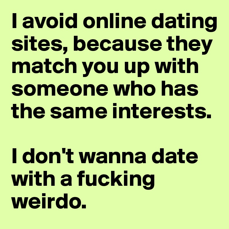 I avoid online dating sites, because they match you up with someone who has the same interests.

I don't wanna date with a fucking weirdo.