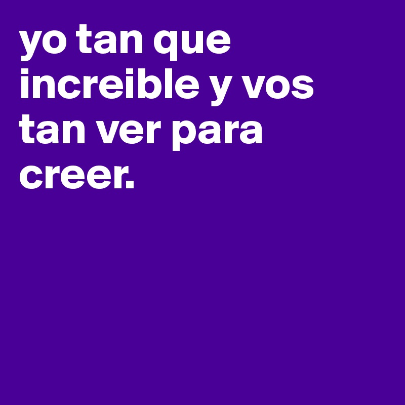 yo tan que increible y vos tan ver para creer. 




