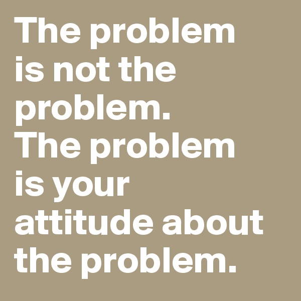 The problem 
is not the problem. 
The problem 
is your 
attitude about 
the problem.