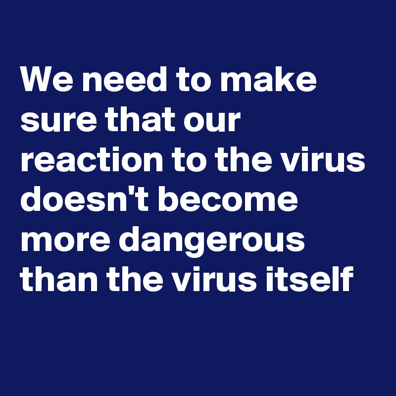 
We need to make sure that our reaction to the virus doesn't become more dangerous than the virus itself

