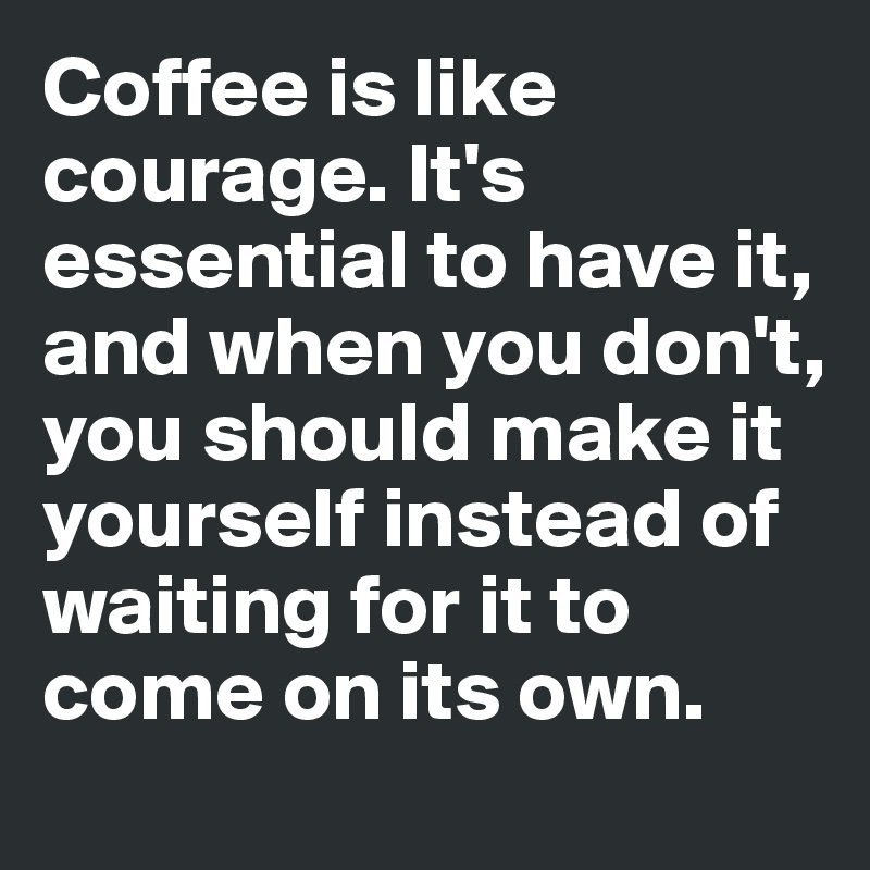 Coffee is like courage. It's essential to have it, and when you don't, you should make it yourself instead of waiting for it to come on its own.
