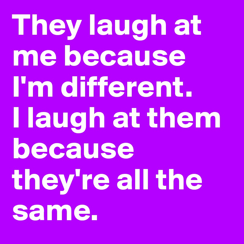 They laugh at me because I'm different.
I laugh at them because they're all the same. 