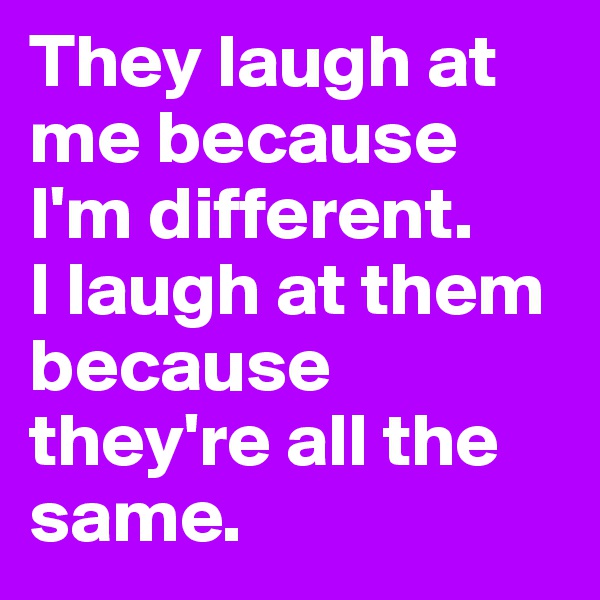 They laugh at me because I'm different.
I laugh at them because they're all the same. 