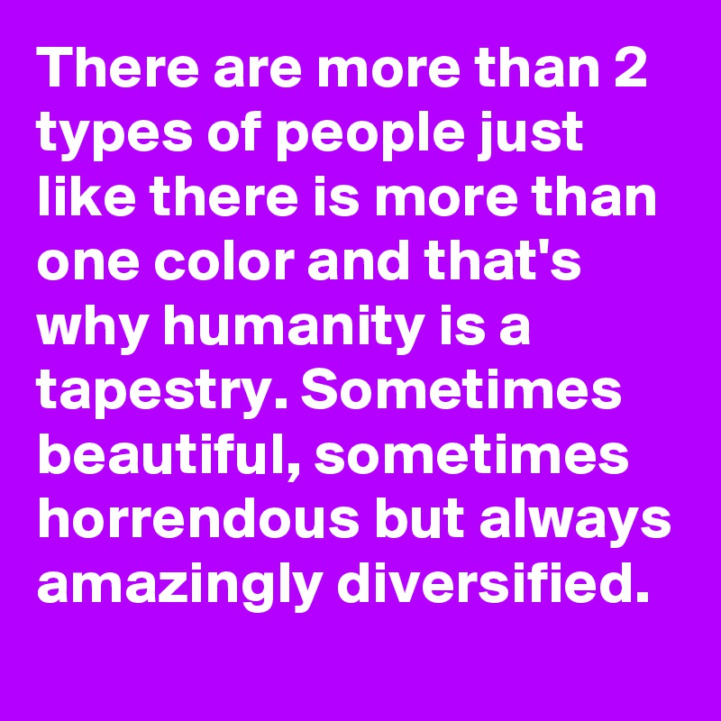 There are more than 2 types of people just like there is more than one color and that's why humanity is a tapestry. Sometimes beautiful, sometimes horrendous but always amazingly diversified.
