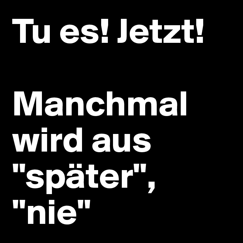 Tu es! Jetzt!

Manchmal wird aus "später", "nie"