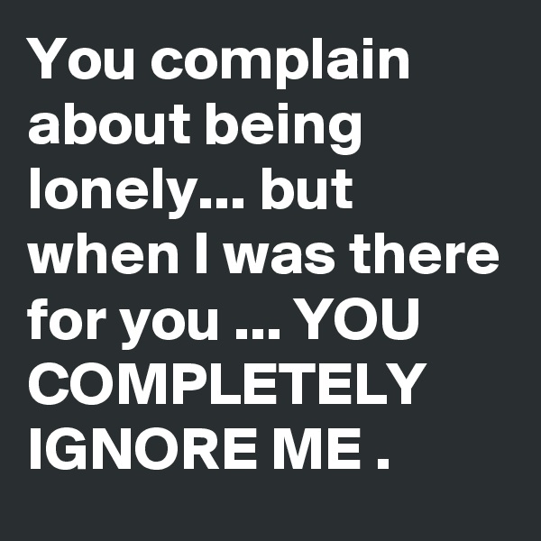 You complain about being lonely... but when I was there for you ... YOU COMPLETELY IGNORE ME .
