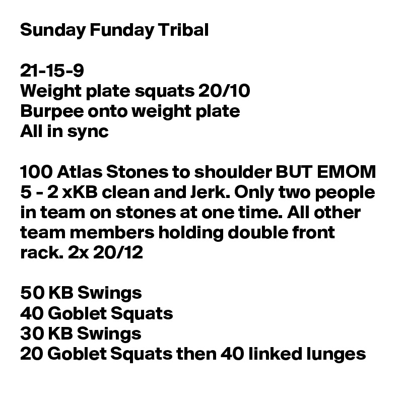Sunday Funday Tribal

21-15-9
Weight plate squats 20/10
Burpee onto weight plate
All in sync

100 Atlas Stones to shoulder BUT EMOM 5 - 2 xKB clean and Jerk. Only two people in team on stones at one time. All other team members holding double front rack. 2x 20/12

50 KB Swings
40 Goblet Squats
30 KB Swings
20 Goblet Squats then 40 linked lunges