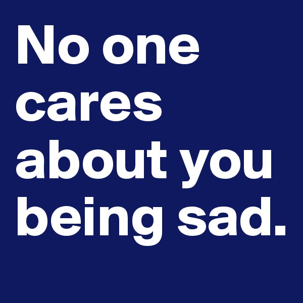 No one cares about you being sad.