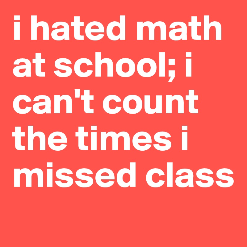 i hated math at school; i can't count the times i missed class