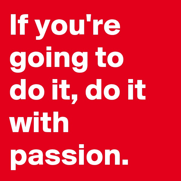 If you're going to do it, do it with passion.