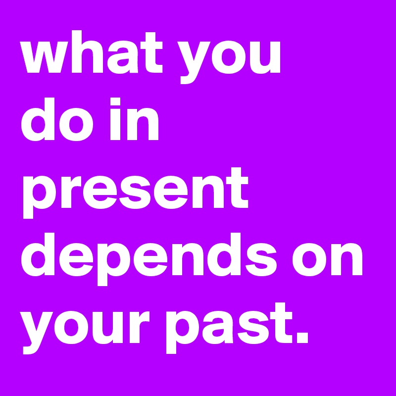 what you do in present depends on your past. 