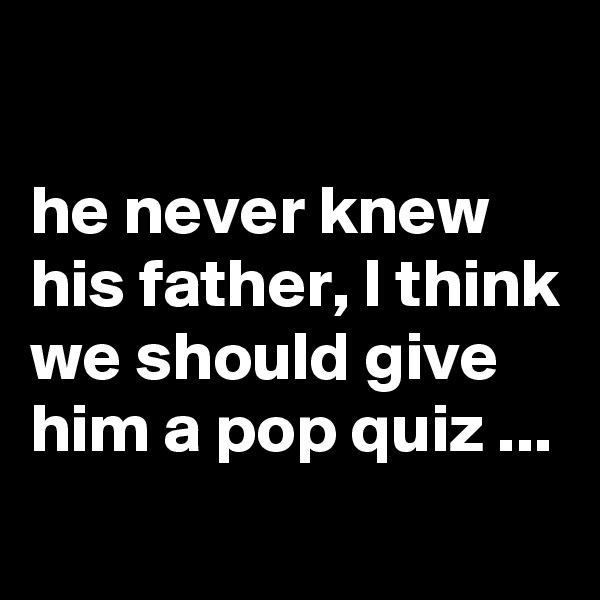 

he never knew his father, I think we should give him a pop quiz ...
