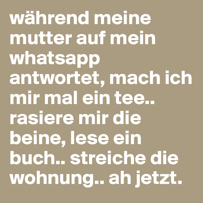 während meine mutter auf mein whatsapp antwortet, mach ich mir mal ein tee.. rasiere mir die beine, lese ein buch.. streiche die wohnung.. ah jetzt.