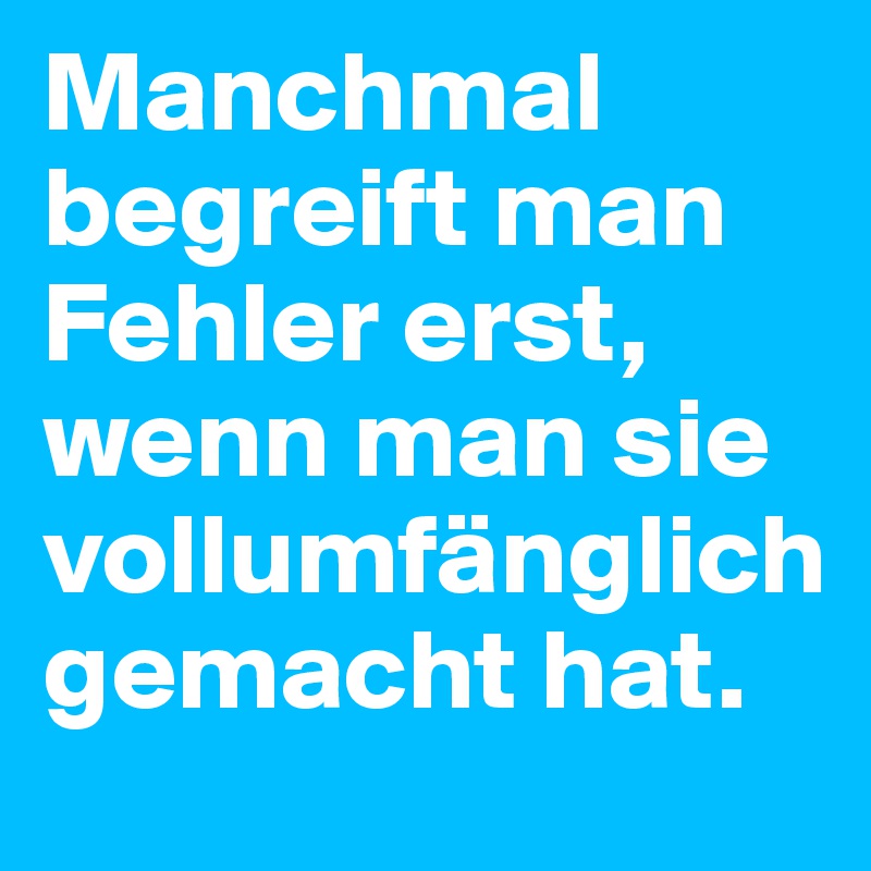 Manchmal begreift man Fehler erst, wenn man sie vollumfänglich gemacht hat.