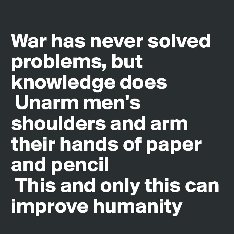 
War has never solved problems, but knowledge does
 Unarm men's shoulders and arm their hands of paper and pencil
 This and only this can improve humanity