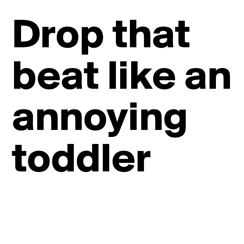 Drop that beat like an annoying toddler
