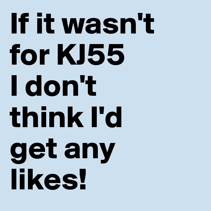 If it wasn't 
for KJ55 
I don't 
think I'd 
get any 
likes!