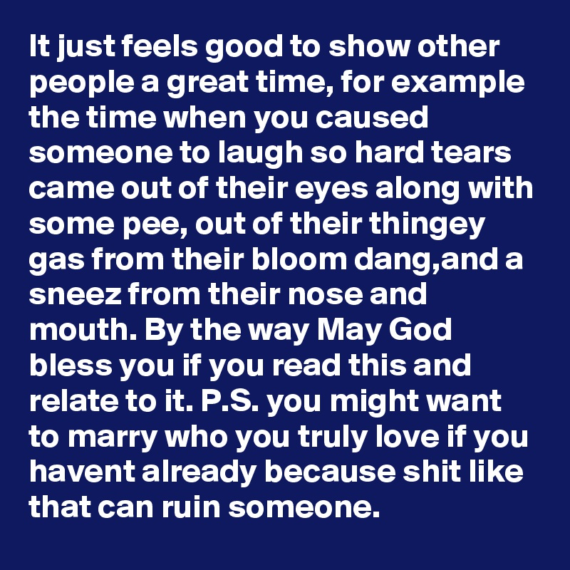 It just feels good to show other people a great time, for example the time when you caused someone to laugh so hard tears came out of their eyes along with some pee, out of their thingey gas from their bloom dang,and a sneez from their nose and mouth. By the way May God bless you if you read this and relate to it. P.S. you might want to marry who you truly love if you havent already because shit like that can ruin someone.